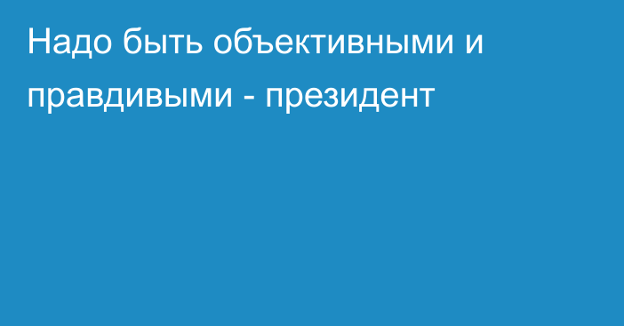 Надо быть объективными и правдивыми - президент