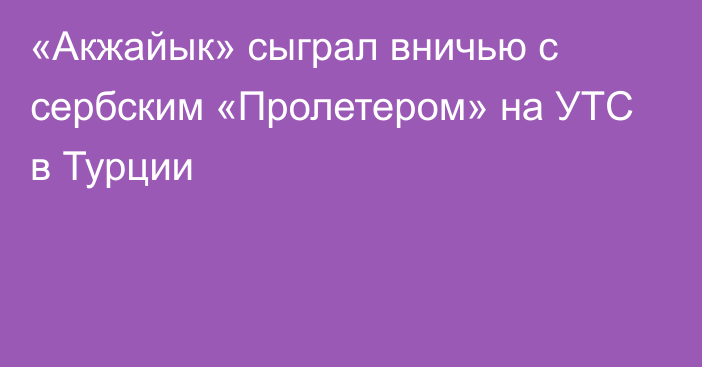 «Акжайык» сыграл вничью с сербским «Пролетером» на УТС в Турции