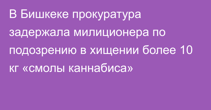 В Бишкеке прокуратура задержала милиционера по подозрению в хищении более 10 кг «смолы каннабиса»