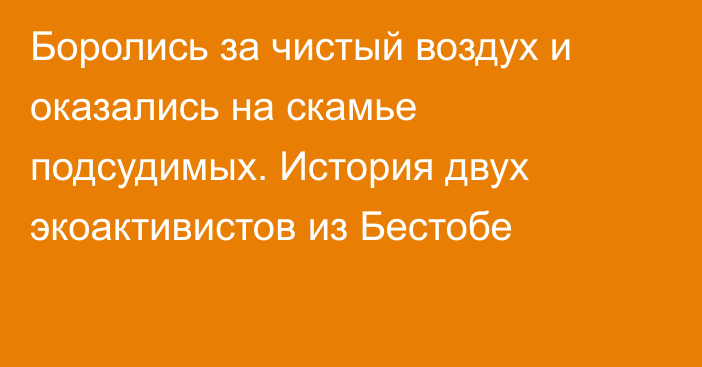 Боролись за чистый воздух и оказались на скамье подсудимых. История двух экоактивистов из Бестобе