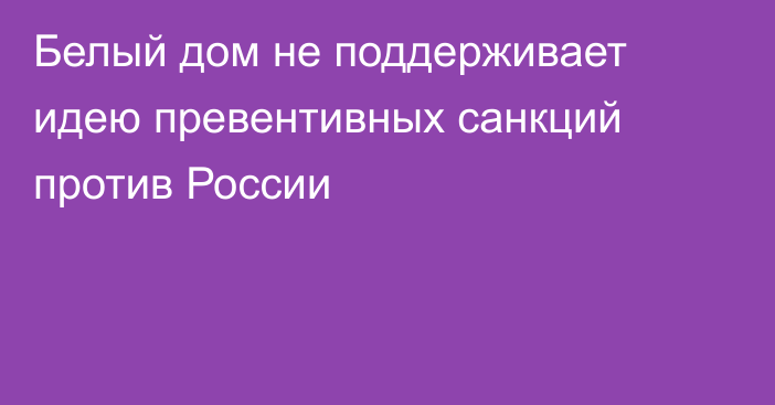 Белый дом не поддерживает идею превентивных санкций против России