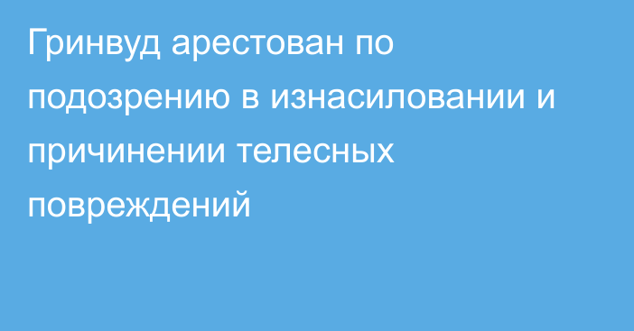 Гринвуд арестован по подозрению в изнасиловании и причинении телесных повреждений