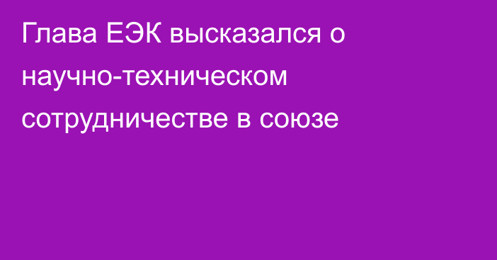 Глава ЕЭК высказался о научно-техническом сотрудничестве в союзе