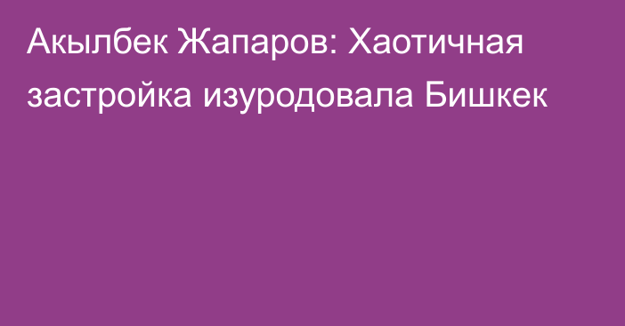 Акылбек Жапаров: Хаотичная застройка изуродовала Бишкек