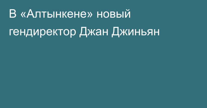 В «Алтынкене» новый гендиректор Джан Джиньян