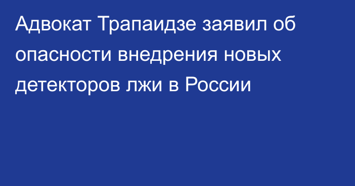 Адвокат Трапаидзе заявил об опасности внедрения новых детекторов лжи в России