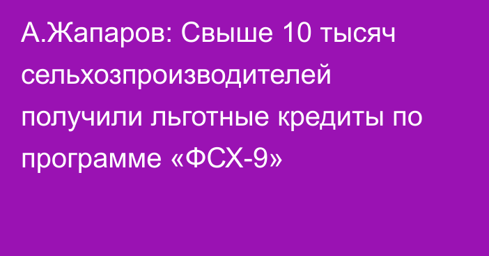 А.Жапаров: Свыше 10 тысяч сельхозпроизводителей получили льготные кредиты по программе «ФСХ-9» 