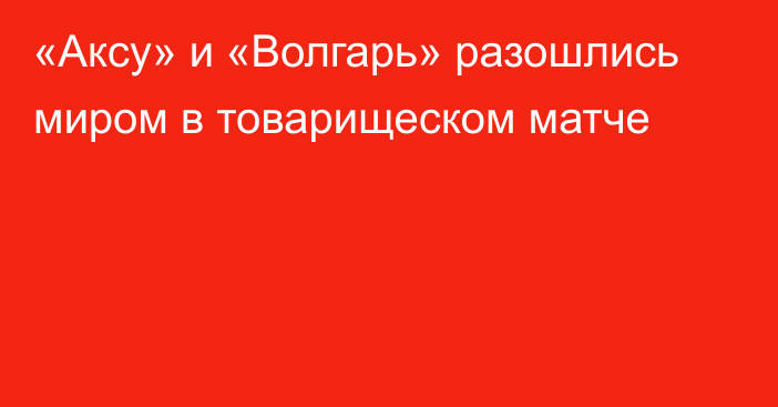 «Аксу» и «Волгарь» разошлись миром в товарищеском матче