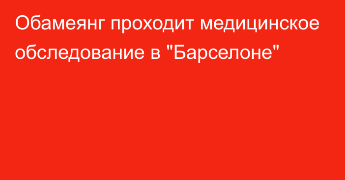 Обамеянг проходит медицинское обследование в 