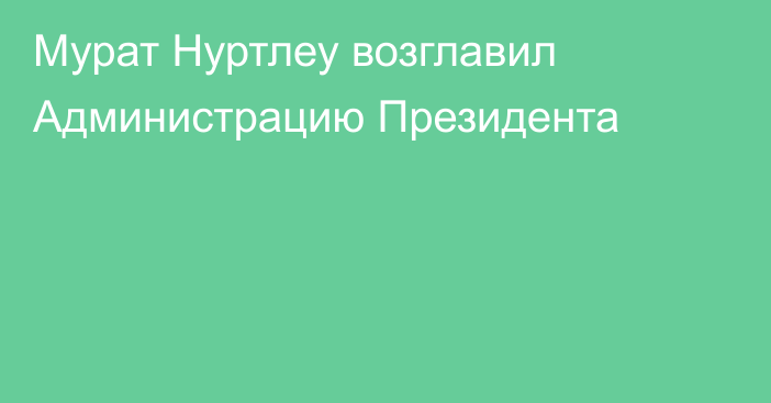 Мурат Нуртлеу возглавил Администрацию Президента