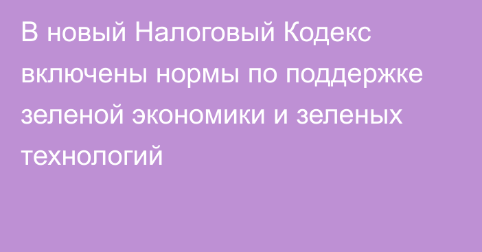 В новый Налоговый Кодекс  включены нормы по поддержке зеленой экономики и зеленых технологий