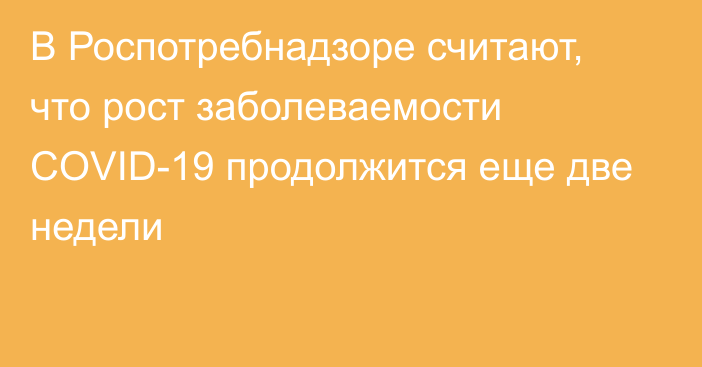 В Роспотребнадзоре считают, что рост заболеваемости COVID-19 продолжится еще две недели