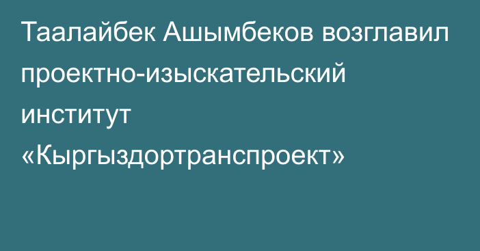 Таалайбек Ашымбеков возглавил проектно-изыскательский институт «Кыргыздортранспроект»