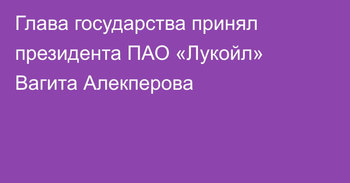 Глава государства принял президента ПАО «Лукойл» Вагита Алекперова