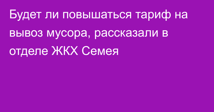 Будет ли повышаться тариф на вывоз мусора, рассказали в отделе ЖКХ Семея