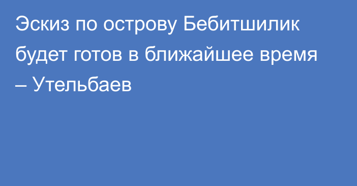 Эскиз по острову Бебитшилик будет готов в ближайшее время – Утельбаев