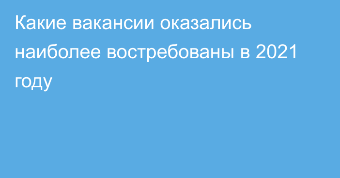 Какие вакансии оказались наиболее востребованы в 2021 году