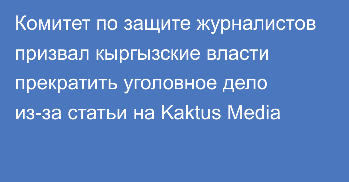 Комитет по защите журналистов призвал кыргызские власти прекратить уголовное дело из-за статьи на Kaktus Media