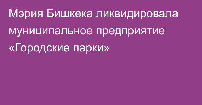 Мэрия Бишкека ликвидировала муниципальное предприятие «Городские парки»