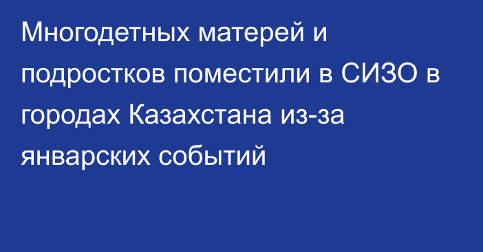 Многодетных матерей и подростков поместили в СИЗО в городах Казахстана из-за январских событий