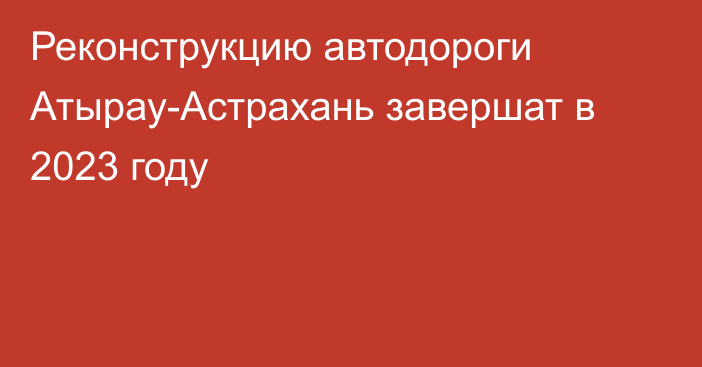 Реконструкцию автодороги Атырау-Астрахань завершат в 2023 году