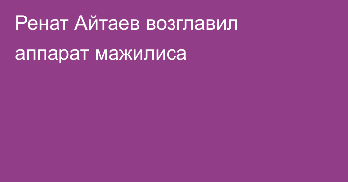 Ренат Айтаев возглавил аппарат мажилиса