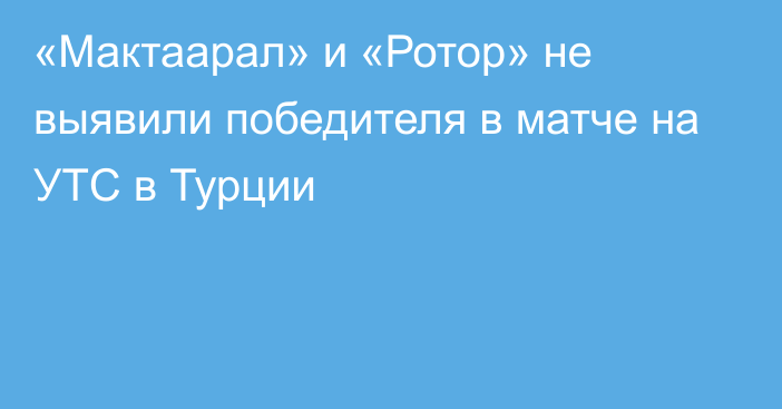 «Мактаарал» и  «Ротор» не выявили победителя  в матче на УТС в Турции