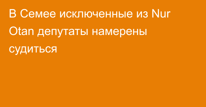 В Семее исключенные из Nur Otan депутаты намерены судиться