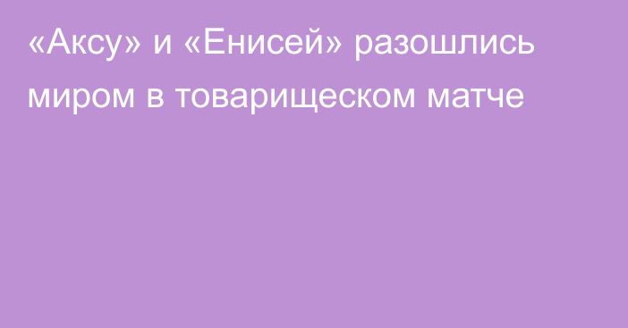 «Аксу» и «Енисей» разошлись миром в товарищеском матче