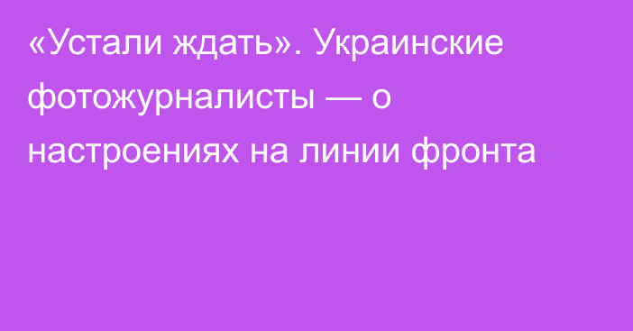 «Устали ждать». Украинские фотожурналисты — о настроениях на линии фронта