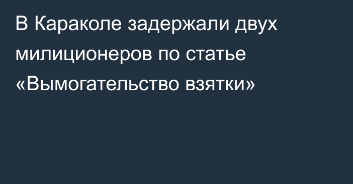 В Караколе задержали двух милиционеров по статье «Вымогательство взятки»