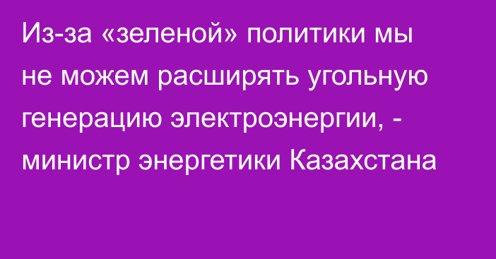 Из-за «зеленой» политики мы не можем расширять угольную генерацию электроэнергии, - министр энергетики Казахстана