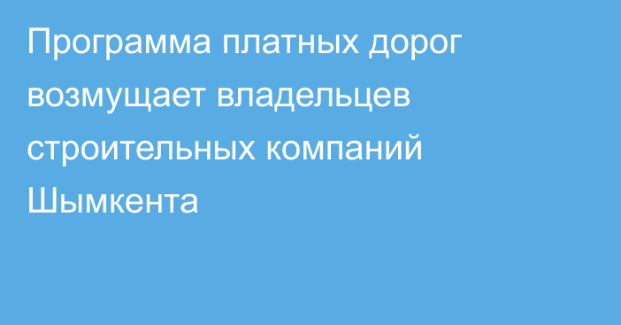 Программа платных дорог возмущает владельцев строительных компаний Шымкента