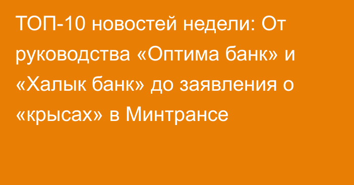 ТОП-10 новостей недели: От руководства «Оптима банк» и «Халык банк» до заявления о «крысах» в Минтрансе