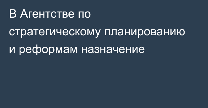 В Агентстве по стратегическому планированию и реформам назначение