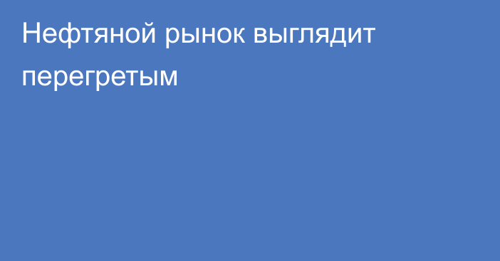 Нефтяной рынок выглядит перегретым