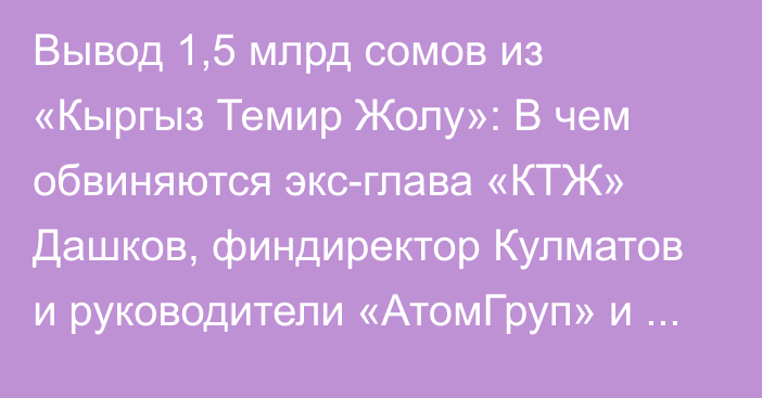 Вывод 1,5 млрд сомов из «Кыргыз Темир Жолу»: В чем обвиняются экс-глава «КТЖ» Дашков, финдиректор Кулматов и руководители «АтомГруп» и «Генезис Плюс»?