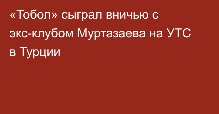 «Тобол» сыграл вничью с экс-клубом Муртазаева на УТС в Турции