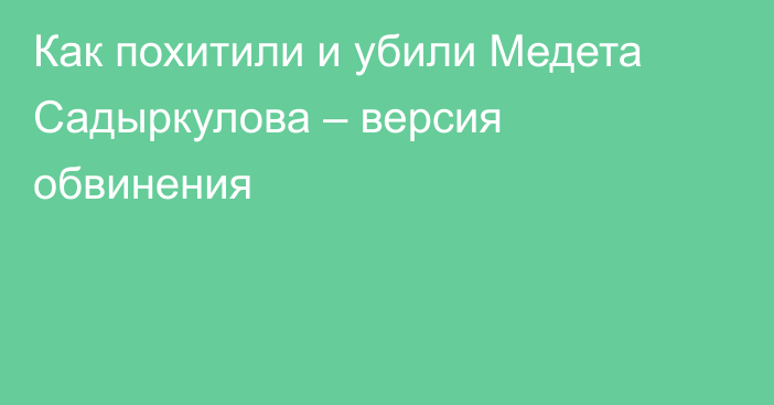 Как похитили и убили Медета Садыркулова – версия обвинения