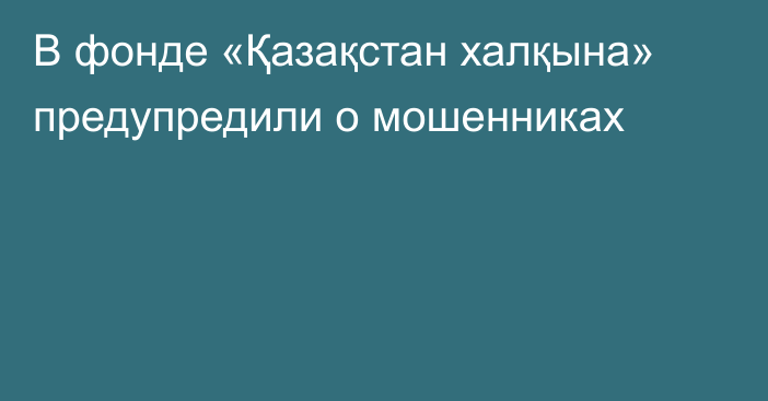 В фонде «Қазақстан халқына» предупредили о мошенниках