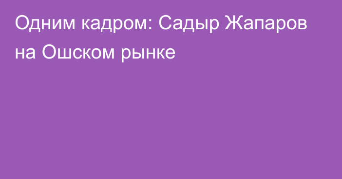 Одним кадром: Садыр Жапаров на Ошском рынке