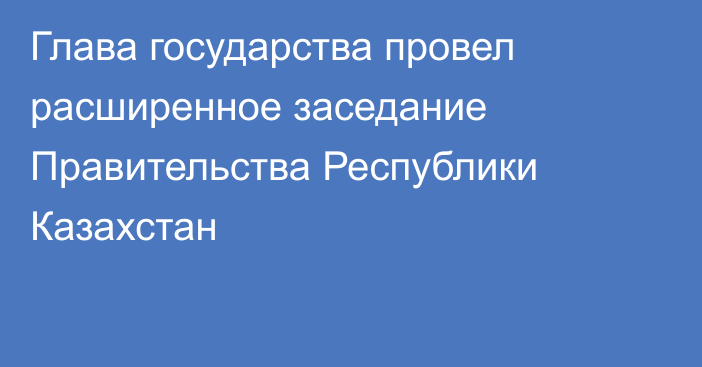 Глава государства провел расширенное заседание Правительства Республики Казахстан