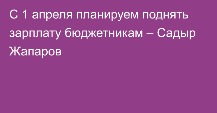 С 1 апреля планируем поднять зарплату бюджетникам – Садыр Жапаров