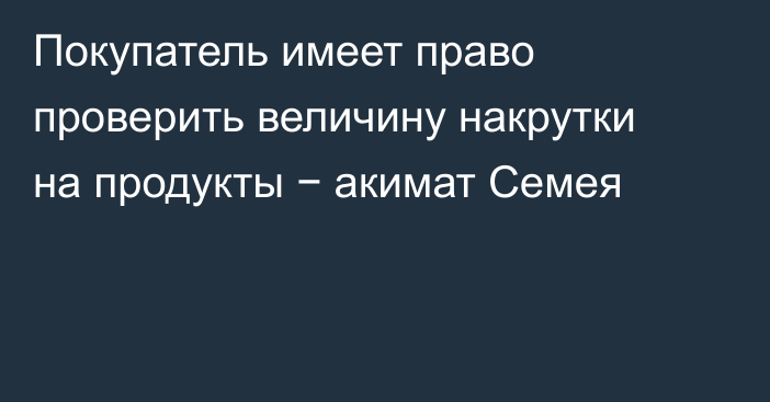 Покупатель имеет право проверить величину накрутки на продукты − акимат Семея