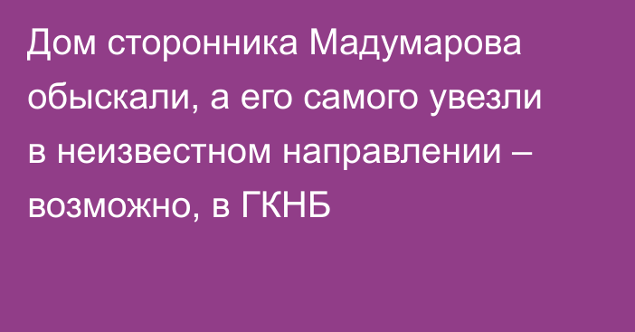 Дом сторонника Мадумарова обыскали, а его самого увезли в неизвестном направлении – возможно, в ГКНБ