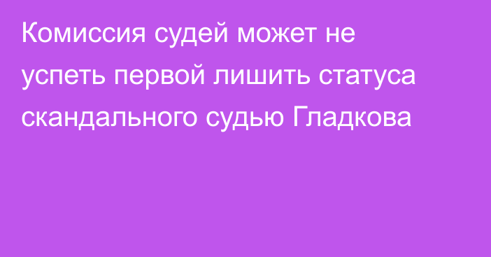 Комиссия судей может не успеть первой лишить статуса скандального судью Гладкова