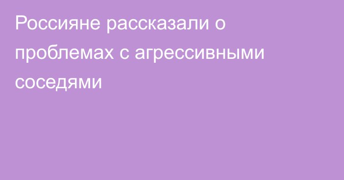 Россияне рассказали о проблемах с агрессивными соседями