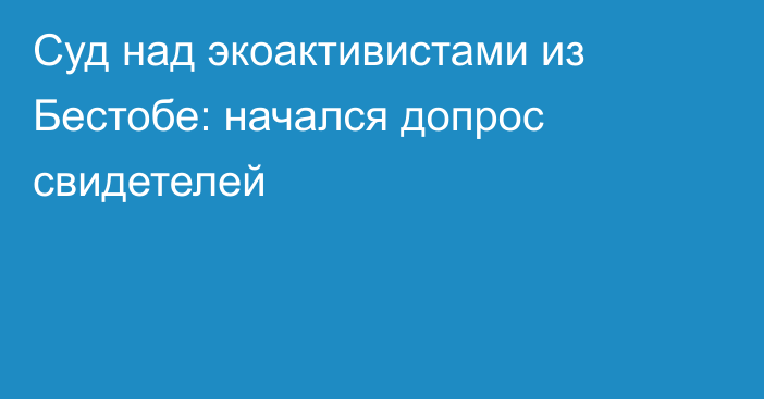 Суд над экоактивистами из Бестобе: начался допрос свидетелей