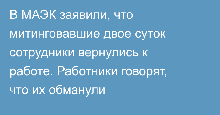 В МАЭК заявили, что митинговавшие двое суток сотрудники вернулись к работе. Работники говорят, что их обманули