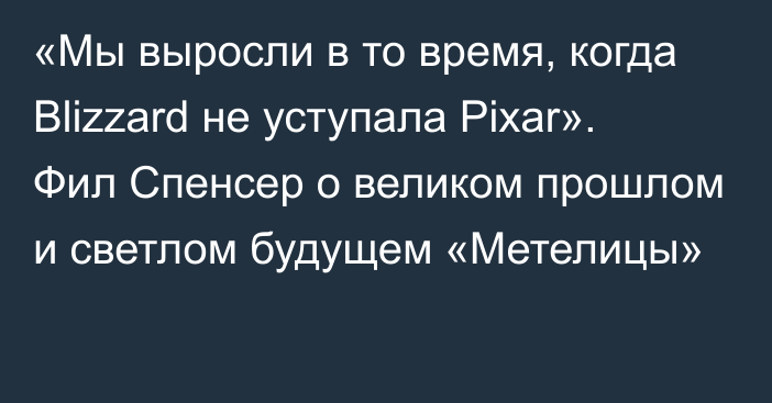 «Мы выросли в то время, когда Blizzard не уступала Pixar». Фил Спенсер о великом прошлом и светлом будущем «Метелицы»